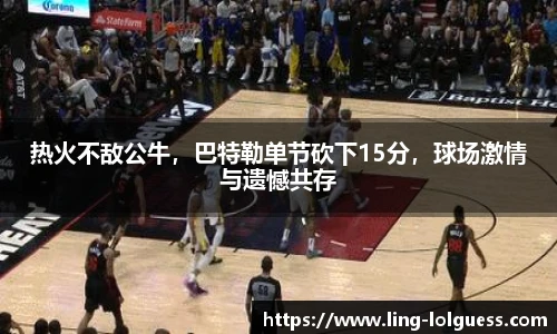 热火不敌公牛，巴特勒单节砍下15分，球场激情与遗憾共存