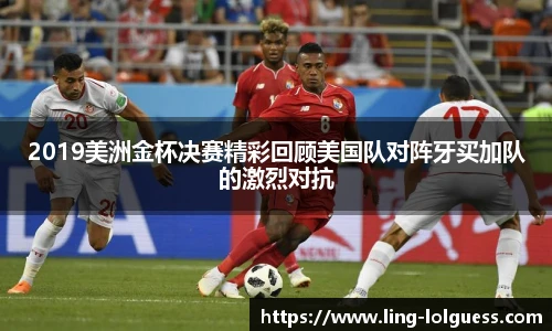 2019美洲金杯决赛精彩回顾美国队对阵牙买加队的激烈对抗