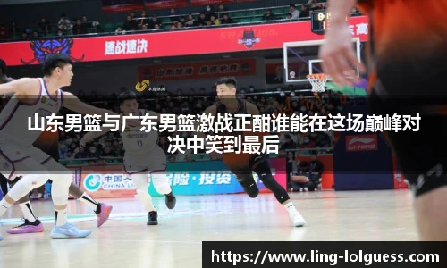 山东男篮与广东男篮激战正酣谁能在这场巅峰对决中笑到最后